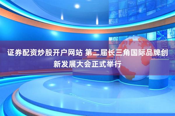 证券配资炒股开户网站 第二届长三角国际品牌创新发展大会正式举行