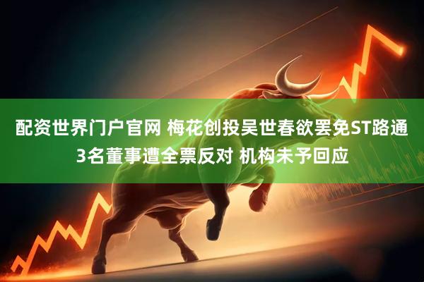 配资世界门户官网 梅花创投吴世春欲罢免ST路通3名董事遭全票反对 机构未予回应