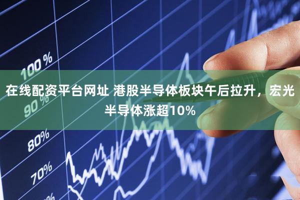 在线配资平台网址 港股半导体板块午后拉升，宏光半导体涨超10%
