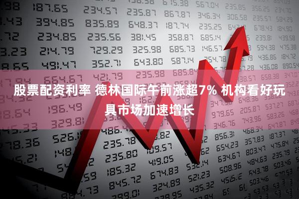 股票配资利率 德林国际午前涨超7% 机构看好玩具市场加速增长