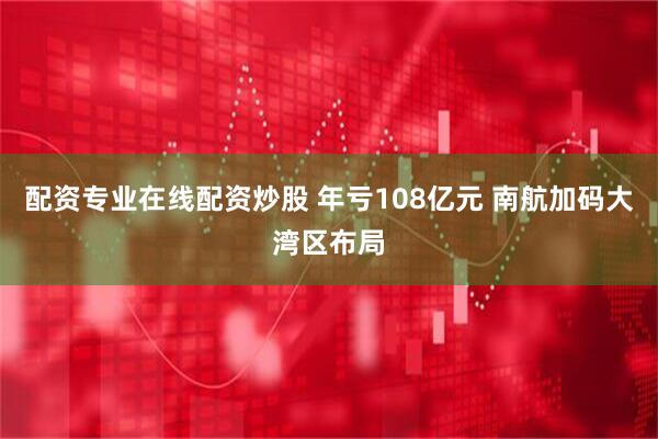 配资专业在线配资炒股 年亏108亿元 南航加码大湾区布局
