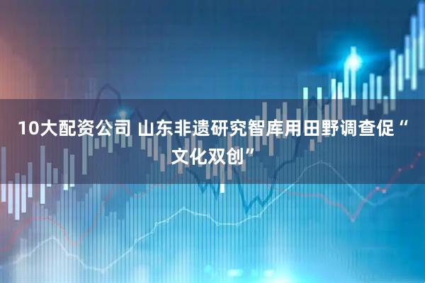 10大配资公司 山东非遗研究智库用田野调查促“文化双创”