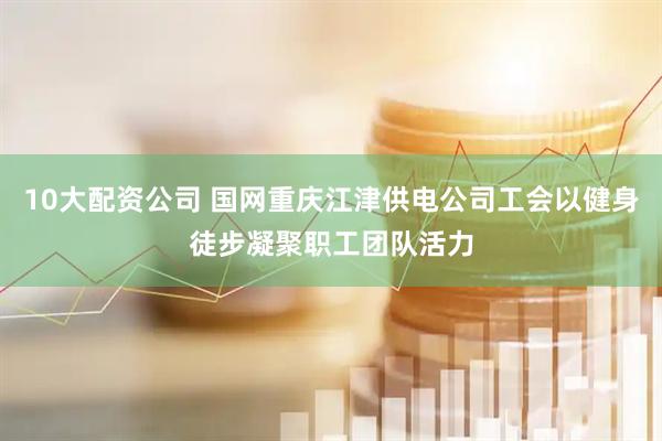 10大配资公司 国网重庆江津供电公司工会以健身徒步凝聚职工团队活力