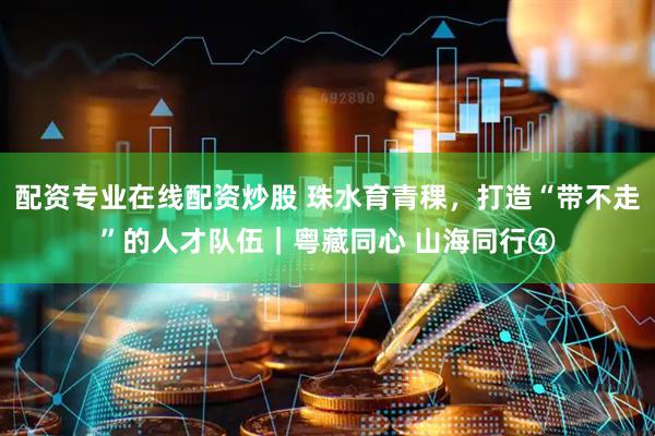 配资专业在线配资炒股 珠水育青稞，打造“带不走”的人才队伍｜粤藏同心 山海同行④