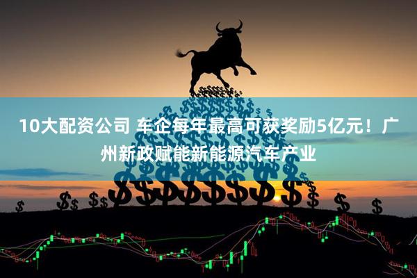 10大配资公司 车企每年最高可获奖励5亿元！广州新政赋能新能源汽车产业