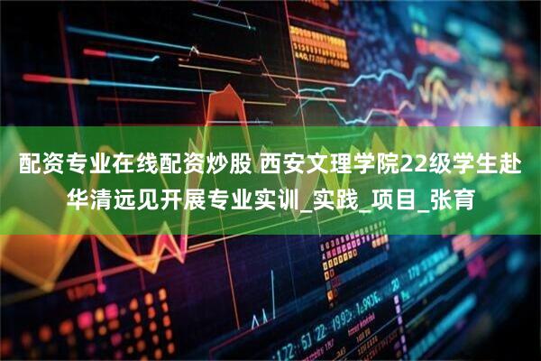 配资专业在线配资炒股 西安文理学院22级学生赴华清远见开展专业实训_实践_项目_张育