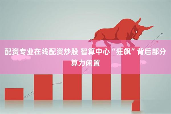 配资专业在线配资炒股 智算中心“狂飙”背后部分算力闲置
