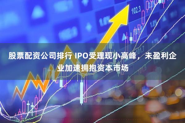股票配资公司排行 IPO受理现小高峰，未盈利企业加速拥抱资本市场