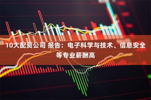 10大配资公司 报告：电子科学与技术、信息安全等专业薪酬高