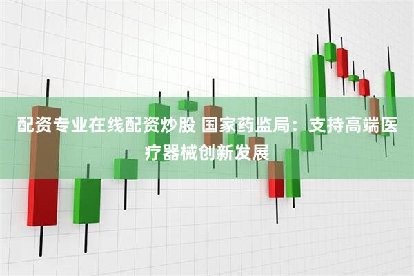 配资专业在线配资炒股 国家药监局：支持高端医疗器械创新发展