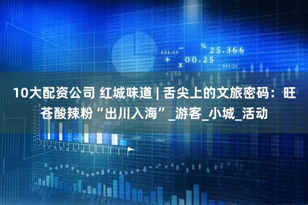 10大配资公司 红城味道 | 舌尖上的文旅密码：旺苍酸辣粉“出川入海”_游客_小城_活动