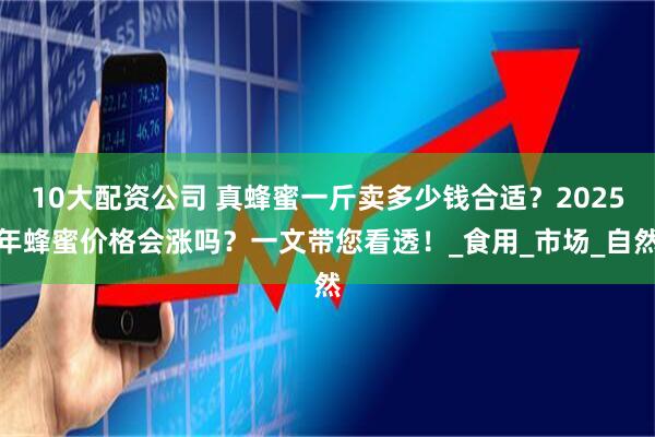 10大配资公司 真蜂蜜一斤卖多少钱合适？2025年蜂蜜价格会涨吗？一文带您看透！_食用_市场_自然