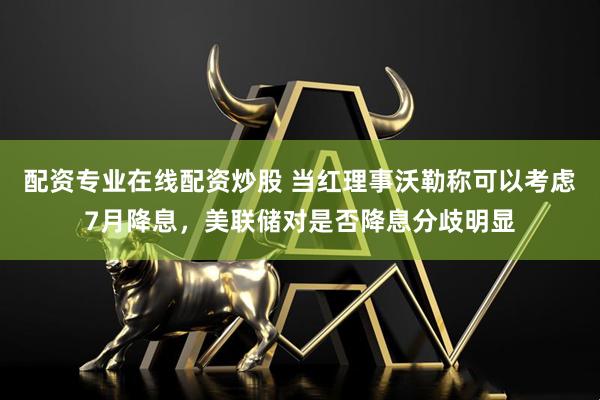 配资专业在线配资炒股 当红理事沃勒称可以考虑7月降息，美联储对是否降息分歧明显