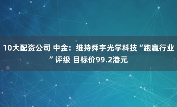 10大配资公司 中金：维持舜宇光学科技“跑赢行业”评级 目标价99.2港元