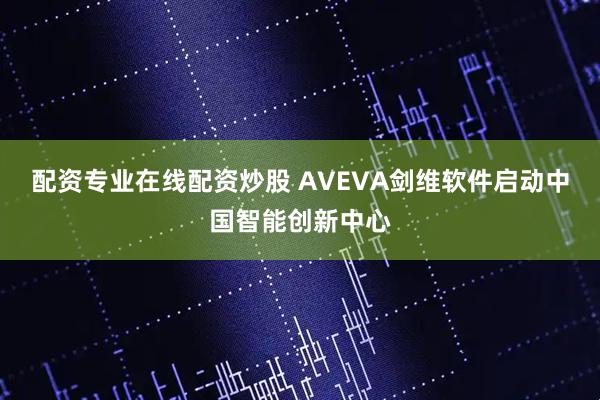 配资专业在线配资炒股 AVEVA剑维软件启动中国智能创新中心
