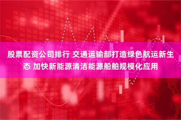 股票配资公司排行 交通运输部打造绿色航运新生态 加快新能源清洁能源船舶规模化应用