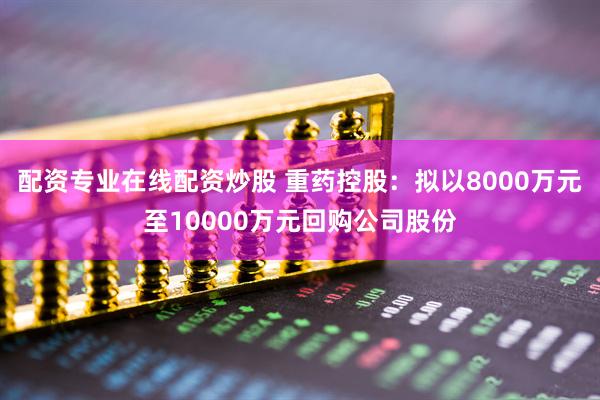 配资专业在线配资炒股 重药控股：拟以8000万元至10000万元回购公司股份