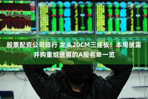 股票配资公司排行 龙头20CM三连板！本周披露并购重组进展的A股名单一览