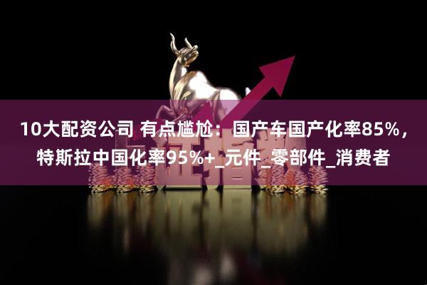 10大配资公司 有点尴尬：国产车国产化率85%，特斯拉中国化率95%+_元件_零部件_消费者
