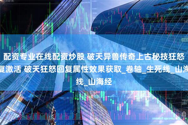 配资专业在线配资炒股 破天异兽传奇上古秘技狂怒回复激活 破天狂怒回复属性效果获取_卷轴_生死线_山海经