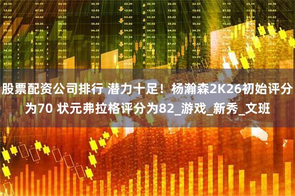 股票配资公司排行 潜力十足！杨瀚森2K26初始评分为70 状元弗拉格评分为82_游戏_新秀_文班