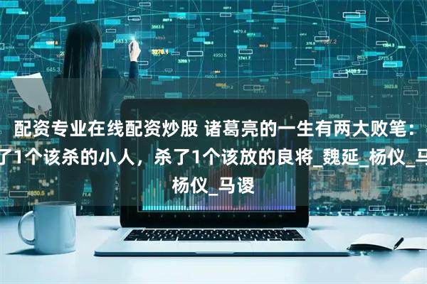 配资专业在线配资炒股 诸葛亮的一生有两大败笔：放了1个该杀的小人，杀了1个该放的良将_魏延_杨仪_马谡