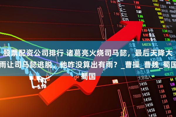 股票配资公司排行 诸葛亮火烧司马懿，最后天降大雨让司马懿逃脱，他咋没算出有雨？_曹操_曹魏_蜀国