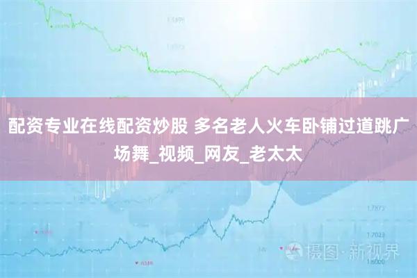 配资专业在线配资炒股 多名老人火车卧铺过道跳广场舞_视频_网友_老太太