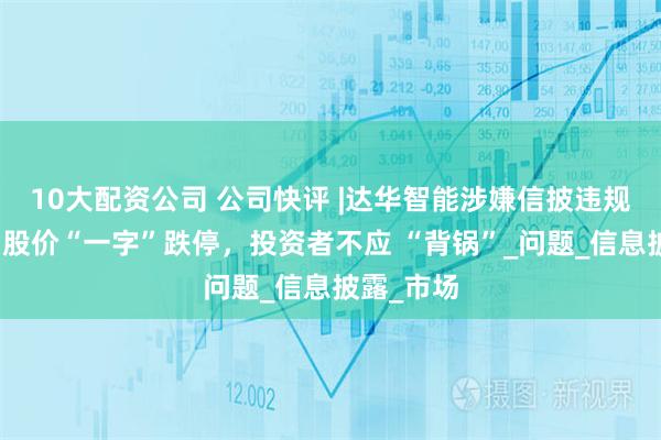 10大配资公司 公司快评 |达华智能涉嫌信披违规被立案，股价“一字”跌停，投资者不应 “背锅”_问题_信息披露_市场