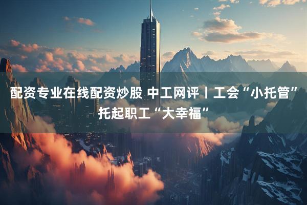 配资专业在线配资炒股 中工网评丨工会“小托管”托起职工“大幸福”