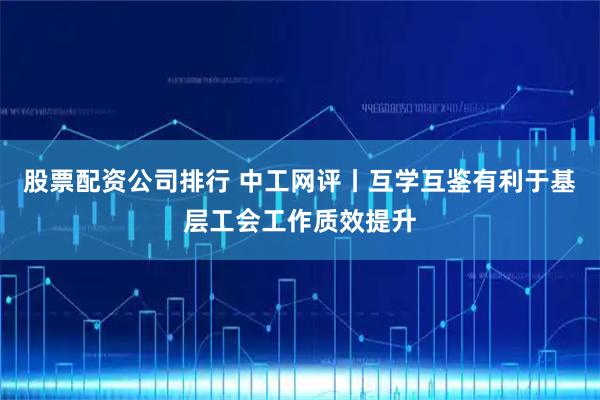 股票配资公司排行 中工网评丨互学互鉴有利于基层工会工作质效提升