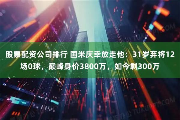 股票配资公司排行 国米庆幸放走他：31岁弃将12场0球，巅峰身价3800万，如今剩300万