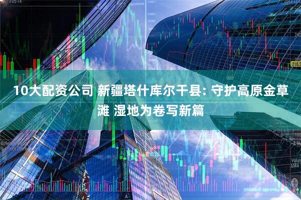 10大配资公司 新疆塔什库尔干县: 守护高原金草滩 湿地为卷写新篇