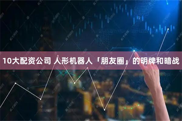10大配资公司 人形机器人「朋友圈」的明牌和暗战