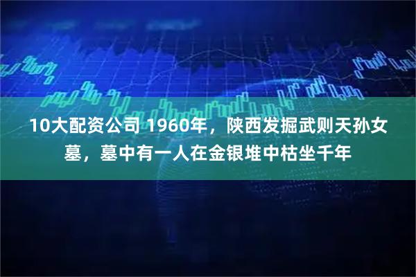 10大配资公司 1960年，陕西发掘武则天孙女墓，墓中有一人在金银堆中枯坐千年