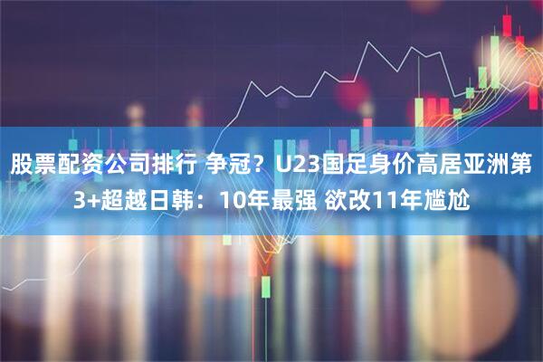 股票配资公司排行 争冠？U23国足身价高居亚洲第3+超越日韩：10年最强 欲改11年尴尬
