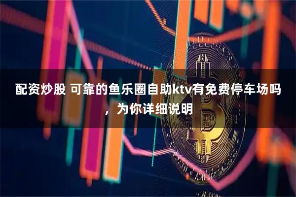配资炒股 可靠的鱼乐圈自助ktv有免费停车场吗，为你详细说明