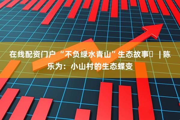 在线配资门户 “不负绿水青山”生态故事㉓ | 陈乐为:小山村的生态蝶变