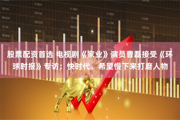 股票配资首选 电视剧《家业》演员曹磊接受《环球时报》专访：快时代，希望慢下来打磨人物