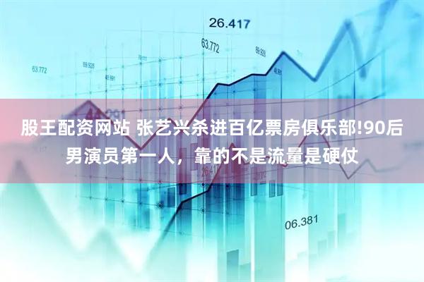 股王配资网站 张艺兴杀进百亿票房俱乐部!90后男演员第一人,靠的不是流量是硬仗