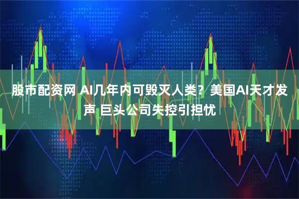 股市配资网 AI几年内可毁灭人类？美国AI天才发声 巨头公司失控引担忧