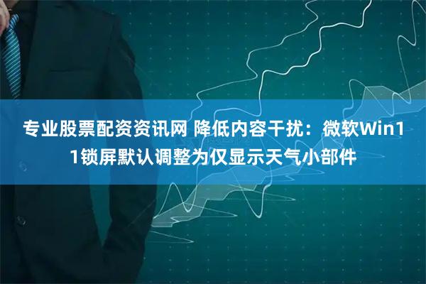 专业股票配资资讯网 降低内容干扰：微软Win11锁屏默认调整为仅显示天气小部件