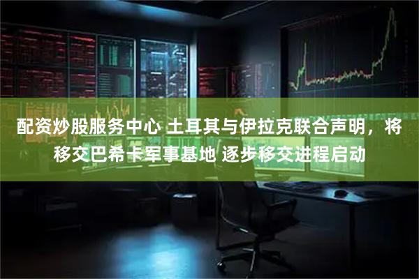 配资炒股服务中心 土耳其与伊拉克联合声明，将移交巴希卡军事基地 逐步移交进程启动
