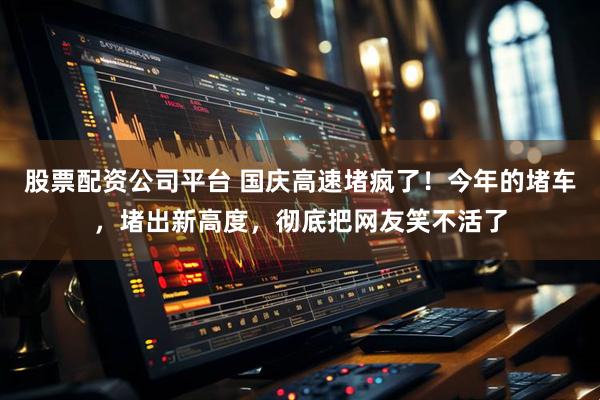 股票配资公司平台 国庆高速堵疯了！今年的堵车，堵出新高度，彻底把网友笑不活了