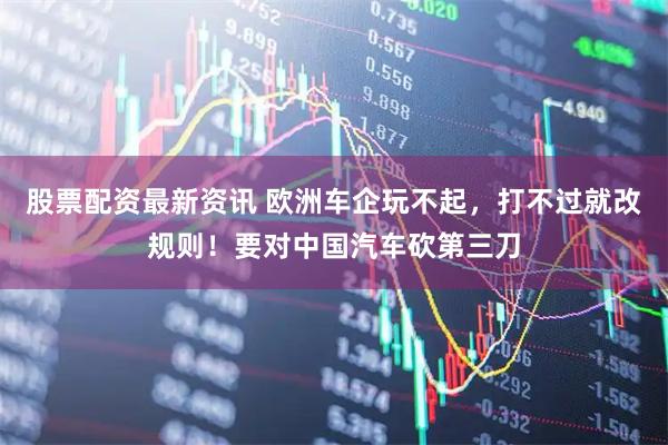 股票配资最新资讯 欧洲车企玩不起，打不过就改规则！要对中国汽车砍第三刀