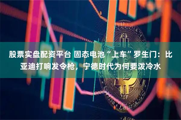 股票实盘配资平台 固态电池“上车”罗生门：比亚迪打响发令枪，宁德时代为何要泼冷水