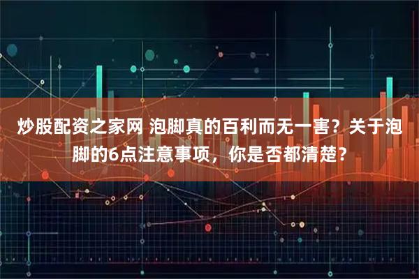 炒股配资之家网 泡脚真的百利而无一害？关于泡脚的6点注意事项，你是否都清楚？
