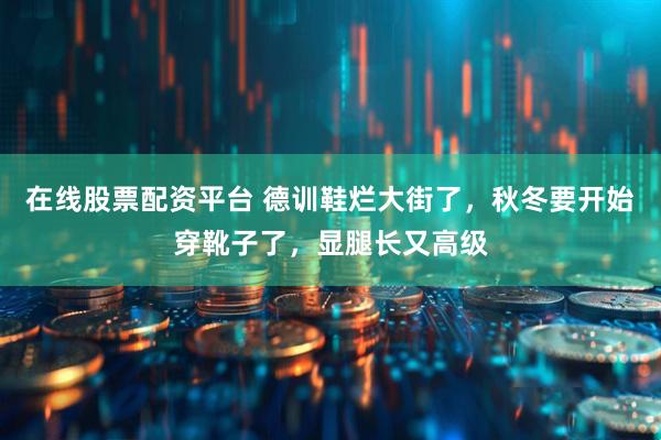 在线股票配资平台 德训鞋烂大街了，秋冬要开始穿靴子了，显腿长又高级